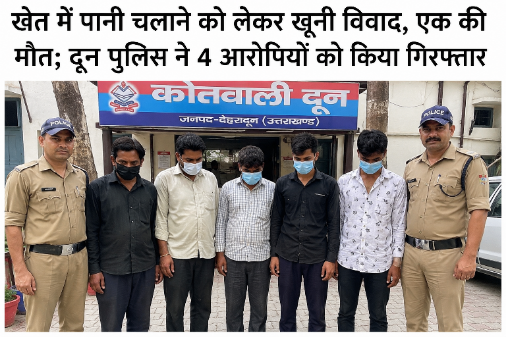 खेत में पानी चलाने को लेकर खूनी विवाद, एक की मौत; दून पुलिस ने 4 आरोपियों को किया गिरफ्तार